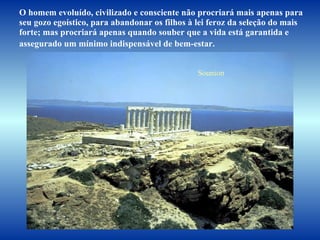 O homem evoluído, civilizado e consciente não procriará mais apenas para  seu gozo egoístico, para abandonar os filhos à lei feroz da seleção do mais  forte; mas procriará apenas quando souber que a vida está garantida e  assegurado um mínimo indispensável de bem-estar.   Sounion 