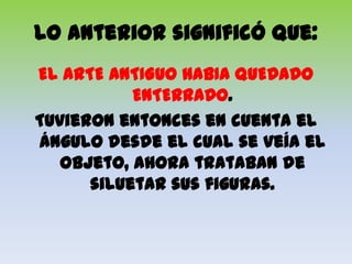 Lo anterior significó que:
EL ARTE ANTIGUO HABIA QUEDADO
           ENTERRADO.
Tuvieron entonces en cuenta el
ángulo desde el cual se veía el
   objeto, ahora trataban de
      siluetar sus figuras.
 