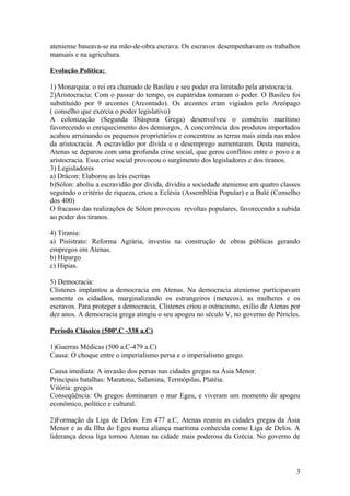 ateniense baseava-se na mão-de-obra escrava. Os escravos desempenhavam os trabalhos
manuais e na agricultura.

Evolução Política:

1) Monarquia: o rei era chamado de Basileu e seu poder era limitado pela aristocracia.
2)Aristocracia: Com o passar do tempo, os eupátridas tomaram o poder. O Basileu foi
substituído por 9 arcontes (Arcontado). Os arcontes eram vigiados pelo Areópago
( conselho que exercia o poder legislativo)
A colonização (Segunda Diáspora Grega) desenvolveu o comércio marítimo
favorecendo o enriquecimento dos demiurgos. A concorrência dos produtos importados
acabou arruinando os pequenos proprietários e concentrou as terras mais ainda nas mãos
da aristocracia. A escravidão por dívida e o desemprego aumentaram. Desta maneira,
Atenas se deparou com uma profunda crise social, que gerou conflitos entre o povo e a
aristocracia. Essa crise social provocou o surgimento dos legisladores e dos tiranos.
3) Legisladores
a) Drácon: Elaborou as leis escritas
b)Sólon: aboliu a escravidão por dívida, dividiu a sociedade ateniense em quatro classes
seguindo o critério de riqueza, criou a Eclésia (Assembléia Popular) e a Bulé (Conselho
dos 400)
O fracasso das realizações de Sólon provocou revoltas populares, favorecendo a subida
ao poder dos tiranos.

4) Tirania:
a) Pisístrato: Reforma Agrária, investiu na construção de obras públicas gerando
empregos em Atenas.
b) Hipargo
c) Hípias.

5) Democracia:
Clístenes implantou a democracia em Atenas. Na democracia ateniense participavam
somente os cidadãos, marginalizando os estrangeiros (metecos), as mulheres e os
escravos. Para proteger a democracia, Clístenes criou o ostracismo, exílio de Atenas por
dez anos. A democracia grega atingiu o seu apogeu no século V, no governo de Péricles.

Período Clássico (500ª.C -338 a.C)

1)Guerras Médicas (500 a.C-479 a.C)
Causa: O choque entre o imperialismo persa e o imperialismo grego.

Causa imediata: A invasão dos persas nas cidades gregas na Ásia Menor.
Principais batalhas: Maratona, Salamina, Termópilas, Platéia.
Vitória: gregos
Conseqüência: Os gregos dominaram o mar Egeu, e viveram um momento de apogeu
econômico, político e cultural.

2)Formação da Liga de Delos: Em 477 a.C, Atenas reuniu as cidades gregas da Ásia
Menor e as da Ilha do Egeu numa aliança marítima conhecida como Liga de Delos. A
liderança dessa liga tornou Atenas na cidade mais poderosa da Grécia. No governo de



                                                                                      3
 