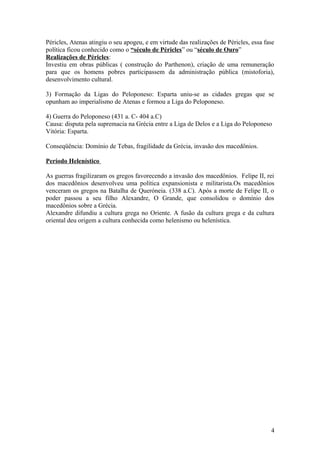 Péricles, Atenas atingiu o seu apogeu, e em virtude das realizações de Péricles, essa fase
política ficou conhecido como o “século de Péricles” ou “século de Ouro”
Realizações de Péricles:
Investiu em obras públicas ( construção do Parthenon), criação de uma remuneração
para que os homens pobres participassem da administração pública (mistoforia),
desenvolvimento cultural.

3) Formação da Ligas do Peloponeso: Esparta uniu-se as cidades gregas que se
opunham ao imperialismo de Atenas e formou a Liga do Peloponeso.

4) Guerra do Peloponeso (431 a. C- 404 a.C)
Causa: disputa pela supremacia na Grécia entre a Liga de Delos e a Liga do Peloponeso
Vitória: Esparta.

Conseqüência: Domínio de Tebas, fragilidade da Grécia, invasão dos macedônios.

Período Helenístico

As guerras fragilizaram os gregos favorecendo a invasão dos macedônios. Felipe II, rei
dos macedônios desenvolveu uma política expansionista e militarista.Os macedônios
venceram os gregos na Batalha de Queróneia. (338 a.C). Após a morte de Felipe II, o
poder passou a seu filho Alexandre, O Grande, que consolidou o domínio dos
macedônios sobre a Grécia.
Alexandre difundiu a cultura grega no Oriente. A fusão da cultura grega e da cultura
oriental deu origem a cultura conhecida como helenismo ou helenística.




                                                                                        4
 