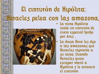 El cinturón de Hipólita:
Heracles pelea con las amazonas
                • La reina Hipólita
                  tenía un cinturón de
                  cuero especial hecho
                  por Ares .
                • La diosa Hera les dijo
                  a las amazonas que
                  Heracles raptaría a
                  su reina. Cuando
                  Heracles quizo
                  escapar mató a
                  Hipólita y le arrancó
                  el cinturón
 