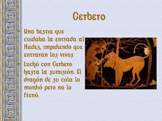 Cerbero
• Una bestia que
  cuidaba la entrada al
  Hades, impidiendo que
  entraran los vivos
• Luchó con Cerbero
  hasta la sumisión. El
  dragón de su cola lo
  mordió pero no lo
  frenó.
 