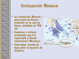 Civilización Minoica

• La cvilización Minoica –
  precursora de Grecia –
  comenzó en la isla de
  Creta, alrededor de 1700
  AC:
• Comercio y cultura
  avanzada, que fue
  exportada a Grecia
  continental (Micenas).
• Pudo haber servido de
  base para la historia de
  Atlantis
 