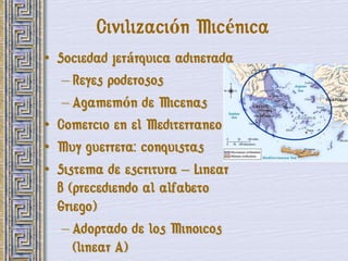 Civilización Micénica
• Sociedad jerárquica adinerada
   – Reyes poderosos
   – Agamemón de Micenas
• Comercio en el Mediterraneo
• Muy guerrera: conquistas
• Sistema de escritura – Linear
  B (precediendo al alfabeto
  Griego)
   – Adoptado de los Minoicos
     (linear A)
 