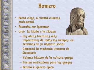 Homero
• Poeta ciego, o cuenta cuentos
  profesional
• Recitaba sus historias
• Creó la Ilíada y la Odisea
   – Las obras literarias más
     importantes de todos los tiempos, en
     términos de su impacto social
   – Comenzó la tradición literaria de
     Occidente
   – Valores básicos de la cultura griega
   – Fuerza unificadora para los griegos
   – Definió el género épico
 