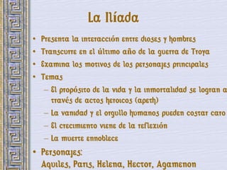 La Ilíada
•   Presenta la interacción entre dioses y hombres
•   Transcurre en el último año de la guerra de Troya
•   Examina los motivos de los personajes principales
•   Temas
     – El propósito de la vida y la inmortalidad se logran a
       través de actos heroicos (apeth)
     – La vanidad y el orgullo humanos pueden costar caro
     – El crecimiento viene de la reflexión
     – La muerte ennoblece
• Personajes:
  Aquiles, Paris, Helena, Hector, Agamenon
 