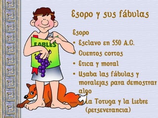 Esopo y sus fábulas
Esopo
• Esclavo en 550 A.C.
• Cuentos cortos
• Etica y moral
• Usaba las fábulas y
  moralejas para demostrar
  algo
   – La Totuga y la Liebre
     (perseverancia)
 