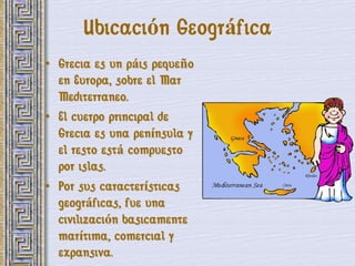 Ubicación Geográfica
• Grecia es un páis pequeño
  en Europa, sobre el Mar
  Mediterraneo.
• El cuerpo principal de
  Grecia es una península y
  el resto está compuesto
  por islas.
• Por sus características
  geográficas, fue una
  civilización basicamente
  marítima, comercial y
  expansiva.
 