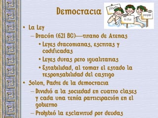 Democracia
• La Ley
   – Dracón (621 BC)—tirano de Atenas
      • Leyes draconianas, escritas y
        codificadas
      • Leyes duras pero igualitarias
      • Estabilidad, al tomar el estado la
        responsabilidad del castigo
• Solon, Padre de la democracia
   – Dividió a la sociedad en cuatro clases
     y cada una tenía participación en el
     gobierno
   – Prohibió la esclavitud por deudas
 
