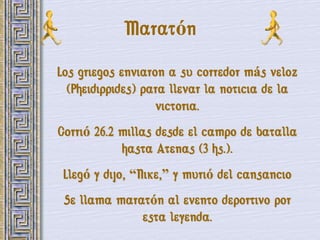 Maratón
Los griegos enviaron a su corredor más veloz
  (Pheidippides) para llevar la noticia de la
                   victoria.
Corrió 26.2 millas desde el campo de batalla
            hasta Atenas (3 hs.).
 Llegó y dijo, ―Nike,‖ y murió del cansancio
 Se llama maratón al evento deportivo por
              esta leyenda.
 