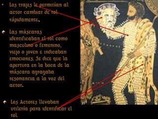• Los trajes le permitían al
  actor cambiar de rol
  rápidamente.
   Las máscaras
   identificaban el rol como
   masculino o femenino,
   viejo o joven e indicaban
   emociones. Se dice que la
   apertura en la boca de la
   máscara agragaba
   resonancia a la voz del
   actor.

   Los Actores llevaban
   utilería para identificar el
   rol.                           Ayuda para el actor
 