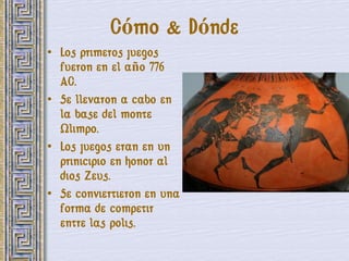 Cómo & Dónde
• Los primeros juegos
  fueron en el año 776
  AC.
• Se llevaron a cabo en
  la base del monte
  Olimpo.
• Los juegos eran en un
  prinicipio en honor al
  dios Zeus.
• Se conviertieron en una
  forma de competir
  entre las polis.
 