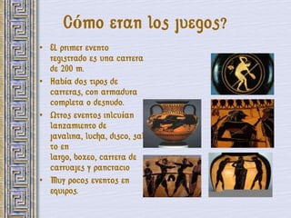 Cómo eran los juegos?
• EL primer evento
  registrado es una carrera
  de 200 m.
• Había dos tipos de
  carreras, con armadura
  completa o desnudo.
• Otros eventos inlcuían
  lanzamiento de
  javalina, lucha, disco, sal
  to en
  largo, boxeo, carrera de
  carruajes y pancracio
• Muy pocos eventos en
  equipos.
 