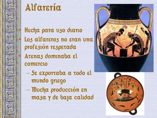 Alfarería

• Hecha para uso diario
• Los alfareros no eran una
  profesión respetada
• Atenas dominaba el
  comercio
   – Se exportaba a todo el
     mundo griego
   – Mucha producción en
     masa y de baja calidad
 