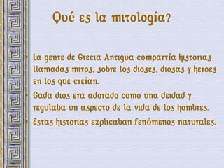 Qué es la mitología?

• La gente de Grecia Antigua compartía historias
  llamadas mitos, sobre los dioses, diosas y heroes
  en los que creían.
• Cada dios era adorado como una deidad y
  regulaba un aspecto de la vida de los hombres.
• Estas historias explicaban fenómenos naturales.
 