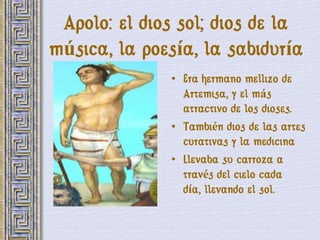 Apolo: el dios sol; dios de la
música, la poesía, la sabiduría
              • Era hermano mellizo de
                Artemisa, y el más
                atractivo de los dioses.
              • También dios de las artes
                curativas y la medicina
              • Llevaba su carroza a
                través del cielo cada
                día, llevando el sol.
 