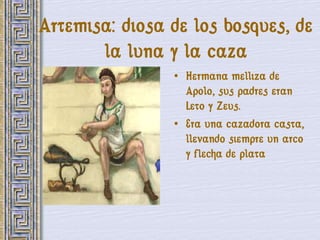 Artemisa: diosa de los bosques, de
       la luna y la caza
                • Hermana melliza de
                  Apolo, sus padres eran
                  Leto y Zeus.
                • Era una cazadora casta,
                  llevando siempre un arco
                  y flecha de plata
 