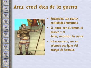 Ares: cruel dios de la guerra
               • Deplegaba las peores
                 cualidades humanas
               • El, junto con el terror, el
                 pánico y el
                 dolor, recorrían la tierra
               • Irónicamente, era un
                 cobarde que huía del
                 campo de batalla
 