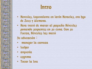 Intro
• Hercules, (equivalente en latín Heracles, era hijo
  de Zeus y Alcmena.
• Hera trató de matar al pequeño Hércules
  poniendo serpientes en su cuna. Con su
  fuerza, Hércules las mató
Su educación：
• manejar la carroza
• luchar
• arquería
• esgrima
• Tocar la lira
 