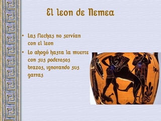 El leon de Nemea

• Las flechas no servían
  con el leon
• Lo ahogó hasta la muerte
  con sus poderosos
  brazos, ignorando sus
  garras
 