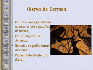 Ciervo de Cerinea
• Era un ciervo especial con
  cuernos de oro y pezuñas
  de bronce.
• Era la mascota de
  Artemisa.
• Heracles no podía matar
  al ciervo
• Prometió devolverlo a la
  diosa .
 