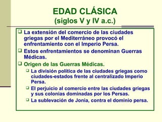 EDAD CLÁSICA
                 (siglos V y IV a.c.)
 La extensión del comercio de las ciudades
  griegas por el Mediterráneo provocó el
  enfrentamiento con el Imperio Persa.
 Estos enfrentamientos se denominan Guerras
  Médicas.
 Origen de las Guerras Médicas.
      La división política de las ciudades griegas como
       ciudades-estados frente al centralizado Imperio
       Persa.
      El perjuicio al comercio entre las ciudades griegas
       y sus colonias dominadas por los Persas.
      La sublevación de Jonia, contra el dominio persa.
 