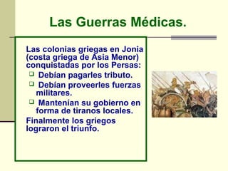 Las Guerras Médicas.
Las colonias griegas en Jonia
(costa griega de Asia Menor)
conquistadas por los Persas:
  Debían pagarles tributo.
  Debían proveerles fuerzas
   militares.
  Mantenían su gobierno en
   forma de tiranos locales.
Finalmente los griegos
lograron el triunfo.
 