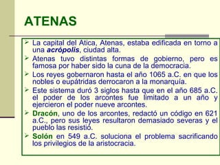 ATENAS
 La capital del Atica, Atenas, estaba edificada en torno a
    una acrópolis, ciudad alta.
   Atenas tuvo distintas formas de gobierno, pero es
    famosa por haber sido la cuna de la democracia.
   Los reyes gobernaron hasta el año 1065 a.C. en que los
    nobles o eupátridas derrocaron a la monarquía.
   Este sistema duró 3 siglos hasta que en el año 685 a.C.
    el poder de los arcontes fue limitado a un año y
    ejercieron el poder nueve arcontes.
   Dracón, uno de los arcontes, redactó un código en 621
    a.C., pero sus leyes resultaron demasiado severas y el
    pueblo las resistió.
   Solón en 549 a.C. soluciona el problema sacrificando
    los privilegios de la aristocracia.
 