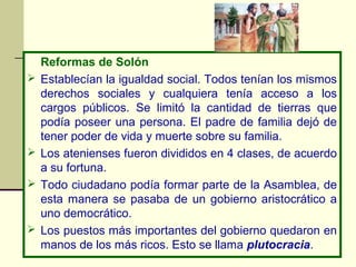 Reformas de Solón
   Establecían la igualdad social. Todos tenían los mismos
    derechos sociales y cualquiera tenía acceso a los
    cargos públicos. Se limitó la cantidad de tierras que
    podía poseer una persona. El padre de familia dejó de
    tener poder de vida y muerte sobre su familia.
   Los atenienses fueron divididos en 4 clases, de acuerdo
    a su fortuna.
   Todo ciudadano podía formar parte de la Asamblea, de
    esta manera se pasaba de un gobierno aristocrático a
    uno democrático.
   Los puestos más importantes del gobierno quedaron en
    manos de los más ricos. Esto se llama plutocracia.
 
