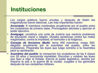 Instituciones
  Los cargos públicos fueron anuales y después de Solón las
  magistraturas fueron electivas. Las más importantes fueron:
  Arcontado: 9 miembros nombrados anualmente por el pueblo entre
  los ciudadanos de primera clase. Promulgaban decretos y ejercían el
  poder ejecutivo.
 Areópago: constituía una corte de Justicia que resolvía problemas
  de educación moral o religión. Dictaba sentencias contra los malos
  magistrados, contra la impiedad, el homicidio o la holganza.
 Consejo de Ancianos (Bulé): tenía 400 miembros -luego 500-
  elegidos anualmente por la asamblea del pueblo, entre los
  ciudadanos, Preparaba las leyes que luego sometía a la Asamblea
  para su aprobación.
 Asamblea del pueblo: la componían los ciudadanos de las 4 clases
  con 20 años y reconocida moralidad. Discutían y votaban las leyes
  que iban a regir el Estado. Ejercía el poder legislativo, decidía por
  mayoría la paz o la guerra de la ciudad. Juzgaba a los generales
  después de sus campañas militares.
 
