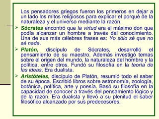 Los pensadores griegos fueron los primeros en dejar a
  un lado los mitos religiosos para explicar el porqué de la
  naturaleza y el universo mediante la razón.
 Sócrates encontró que la virtud era el máximo don que
  podía alcanzar un hombre a través del conocimiento.
  Una de sus más célebres frases es: Yo sólo sé que no
  sé nada.
 Platón,     discípulo de Sócrates, desarrolló el
  pensamiento de su maestro. Además investigó temas
  sobre el origen del mundo, la naturaleza del hombre y la
  política, entre otros. Fundó su filosofía en la teoría de
  las ideas. Era dualista.
 Aristóteles, discípulo de Platón, resumió todo el saber
  de su época. Escribió libros sobre astronomía, zoología,
  botánica, política, arte y poesía. Basó su filosofía en la
  capacidad de conocer a través del pensamiento lógico y
  de la razón. Era dualista y llevó a su plenitud el saber
  filosófico alcanzado por sus predecesores.
 