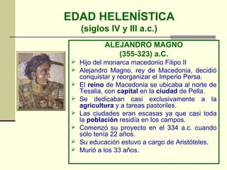 EDAD HELENÍSTICA
     (siglos IV y III a.c.)
             ALEJANDRO MAGNO
                (355-323) a.C.
  Hijo del monarca macedonio Filipo II
  Alejandro Magno, rey de Macedonia, decidió
     conquistar y reorganizar el Imperio Persa.
    El reino de Macedonia se ubicaba al norte de
     Tesalia, con capital en la ciudad de Pella.
    Se dedicaban casi exclusivamente a la
     agricultura y a tareas pastoriles.
    Las ciudades eran escasas ya que casi toda
     la población residía en los campos.
    Comenzó su proyecto en el 334 a.c. cuando
     sólo tenía 22 años.
    Su educación estuvo a cargo de Aristóteles.
    Murió a los 33 años.
 