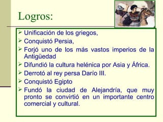 Logros:
 Unificación de los griegos,
 Conquistó Persia,
 Forjó uno de los más vastos imperios de la
  Antigüedad
 Difundió la cultura helénica por Asia y África.
 Derrotó al rey persa Darío III.
 Conquistó Egipto
 Fundó la ciudad de Alejandría, que muy
  pronto se convirtió en un importante centro
  comercial y cultural.
 
