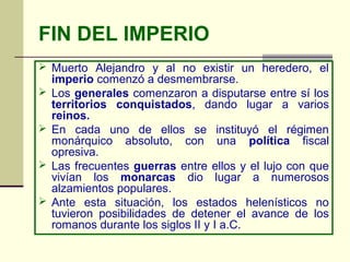 FIN DEL IMPERIO
 Muerto Alejandro y al no existir un heredero, el
    imperio comenzó a desmembrarse.
   Los generales comenzaron a disputarse entre sí los
    territorios conquistados, dando lugar a varios
    reinos.
   En cada uno de ellos se instituyó el régimen
    monárquico absoluto, con una política fiscal
    opresiva.
   Las frecuentes guerras entre ellos y el lujo con que
    vivían los monarcas dio lugar a numerosos
    alzamientos populares.
   Ante esta situación, los estados helenísticos no
    tuvieron posibilidades de detener el avance de los
    romanos durante los siglos II y I a.C.
 