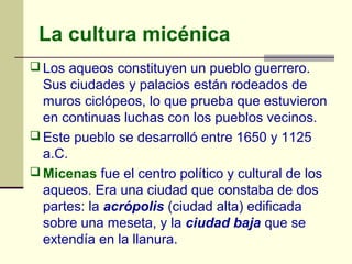 La cultura micénica
 Los aqueos constituyen un pueblo guerrero.
  Sus ciudades y palacios están rodeados de
  muros ciclópeos, lo que prueba que estuvieron
  en continuas luchas con los pueblos vecinos.
 Este pueblo se desarrolló entre 1650 y 1125
  a.C.
 Micenas fue el centro político y cultural de los
  aqueos. Era una ciudad que constaba de dos
  partes: la acrópolis (ciudad alta) edificada
  sobre una meseta, y la ciudad baja que se
  extendía en la llanura.
 