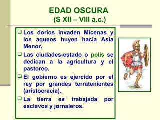 EDAD OSCURA
            (S XII – VIII a.c.)
 Los dorios invaden Micenas y
  los aqueos huyen hacia Asia
  Menor.
 Las ciudades-estado o polis se
  dedican a la agricultura y el
  pastoreo.
 El gobierno es ejercido por el
  rey por grandes terratenientes
  (aristocracia).
 La tierra es trabajada por
  esclavos y jornaleros.
 
