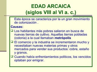 EDAD ARCAICA
          (siglos VIII al VI a. c.)
  Esta época se caracteriza por la un gran movimiento
  de colonización .
Causas:
 Los habitantes más pobres salieron en busca de
  nuevas tierras de cultivo. Aquellas tierras pobladas
  (colonia) a la cual llamaban metrópolis
 El comercio y la industria se incrementaron mucho y
  necesitaban nuevas materias primas y otros
  mercados para vender sus productos: cobre, estaño
  y granos.
 Cuando había enfrentamientos políticos, los vencidos
  optaban por emigrar.
 