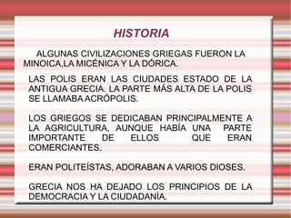 HISTORIA
   ALGUNAS CIVILIZACIONES GRIEGAS FUERON LA
MINOICA,LA MICÉNICA Y LA DÓRICA.
 LAS POLIS ERAN LAS CIUDADES ESTADO DE LA
 ANTIGUA GRECIA. LA PARTE MÁS ALTA DE LA POLIS
 SE LLAMABA ACRÓPOLIS.

 LOS GRIEGOS SE DEDICABAN PRINCIPALMENTE A
 LA AGRICULTURA, AUNQUE HABÍA UNA PARTE
 IMPORTANTE    DE  ELLOS       QUE   ERAN
 COMERCIANTES.

 ERAN POLITEÍSTAS, ADORABAN A VARIOS DIOSES.

 GRECIA NOS HA DEJADO LOS PRINCIPIOS DE LA
 DEMOCRACIA Y LA CIUDADANÍA.
 