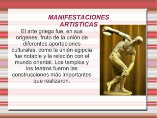MANIFESTACIONES
                ARTISTICAS
    El arte griego fue, en sus
  orígenes, fruto de la unión de
     diferentes aportaciones
culturales, como la unión egipcia
 fue notable y la relación con el
 mundo oriental. Los templos y
      los teatros fueron las
construcciones más importantes
          que realizaron.
 
