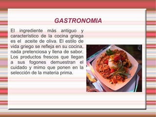 GASTRONOMIA
El ingrediente más antiguo y
característico de la cocina griega
es el aceite de oliva. El estilo de
vida griego se refleja en su cocina,
nada pretenciosa y llena de sabor.
Los productos frescos que llegan
a sus fogones demuestran el
cuidado y mimo que ponen en la
selección de la materia prima.
 