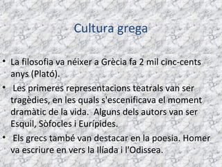 Cultura grega

• La filosofia va néixer a Grècia fa 2 mil cinc-cents
  anys (Plató).
•  Les primeres representacions teatrals van ser
  tragèdies, en les quals s'escenificava el moment
  dramàtic de la vida.  Alguns dels autors van ser
  Esquil, Sòfocles i Eurípides.
• Els grecs també van destacar en la poesia. Homer
  va escriure en vers la Ilíada i l'Odissea.
 