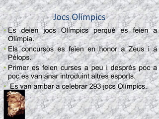 Jocs Olímpics
• Es deien jocs Olímpics perquè es feien a
  Olímpia.
• Els concursos es feien en honor a Zeus i a
  Pèlops.
• Primer es feien curses a peu i després poc a
  poc es van anar introduint altres esports.
• Es van arribar a celebrar 293 jocs Olímpics.
 