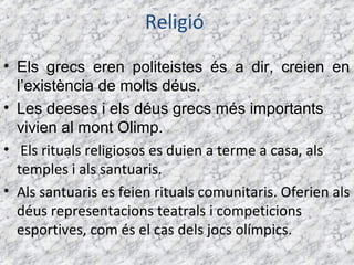 Religió
• Els grecs eren politeistes és a dir, creien en
  l’existència de molts déus.
• Les deeses i els déus grecs més importants
  vivien al mont Olimp.
• Els rituals religiosos es duien a terme a casa, als
  temples i als santuaris.
• Als santuaris es feien rituals comunitaris. Oferien als
  déus representacions teatrals i competicions
  esportives, com és el cas dels jocs olímpics.
 