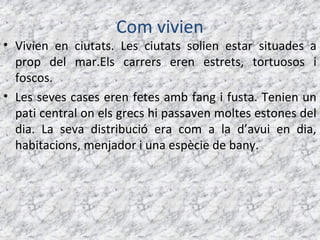 Com vivien
• Vivien en ciutats. Les ciutats solien estar situades a
  prop del mar.Els carrers eren estrets, tortuosos i
  foscos.
• Les seves cases eren fetes amb fang i fusta. Tenien un
  pati central on els grecs hi passaven moltes estones del
  dia. La seva distribució era com a la d’avui en dia,
  habitacions, menjador i una espècie de bany.
 