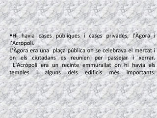 •Hi havia cases públiques i cases privades, l’Àgora i
l’Acròpoli.
L’Àgora era una plaça pública on se celebrava el mercat i
on els ciutadans es reunien per passejar i xerrar.
  L‘Acròpoli era un recinte emmurallat on hi havia els
temples i alguns dels edificis més importants.
 