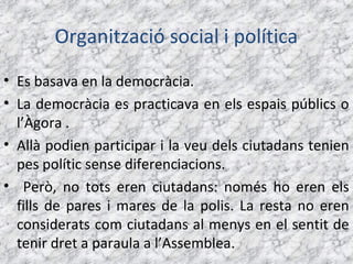 Organització social i política
• Es basava en la democràcia.
• La democràcia es practicava en els espais públics o
  l’Àgora .
• Allà podien participar i la veu dels ciutadans tenien
  pes polític sense diferenciacions.
• Però, no tots eren ciutadans: només ho eren els
  fills de pares i mares de la polis. La resta no eren
  considerats com ciutadans al menys en el sentit de
  tenir dret a paraula a l’Assemblea.
 