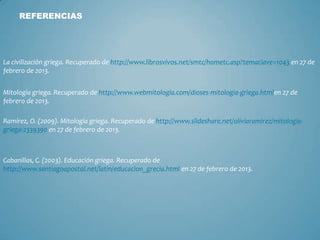 REFERENCIAS
La civilización griega. Recuperado de http://www.librosvivos.net/smtc/hometc.asp?temaclave=1043 en 27 de
febrero de 2013.
Mitología griega. Recuperado de http://www.webmitologia.com/dioses-mitologia-griega.htmlen 27 de
febrero de 2013.
Ramírez, O. (2009). Mitología griega. Recuperado de http://www.slideshare.net/oliviaramirez/mitologia-
griega-2339390 en 27 de febrero de 2013.
Cabanillas, C. (2003). Educación griega. Recuperado de
http://www.santiagoapostol.net/latin/educacion_grecia.html en 27 de febrero de 2013.