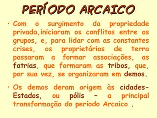 PERÍODO ARCAICO
• Com o surgimento da propriedade
  privada,iniciaram os conflitos entre os
  grupos, e, para lidar com as constantes
  crises, os proprietários de terra
  passaram a formar associações, as
  fatrias, que formaram as tribos, que,
  por sua vez, se organizaram em demos.
• Os demos deram origem às cidades-
  Estados, ou pólis – a principal
  transformação do período Arcaico .
 