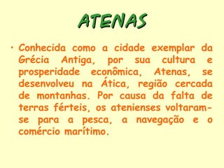 ATENAS
• Conhecida como a cidade exemplar da
  Grécia Antiga, por sua cultura e
  prosperidade econômica, Atenas, se
  desenvolveu na Ática, região cercada
  de montanhas. Por causa da falta de
  terras férteis, os atenienses voltaram-
  se para a pesca, a navegação e o
  comércio marítimo.
 