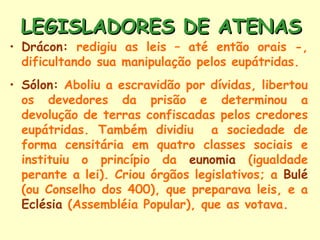 LEGISLADORES DE ATENAS
• Drácon: redigiu as leis – até então orais -,
  dificultando sua manipulação pelos eupátridas.
• Sólon: Aboliu a escravidão por dívidas, libertou
  os devedores da prisão e determinou a
  devolução de terras confiscadas pelos credores
  eupátridas. Também dividiu a sociedade de
  forma censitária em quatro classes sociais e
  instituiu o princípio da eunomia (igualdade
  perante a lei). Criou órgãos legislativos; a Bulé
  (ou Conselho dos 400), que preparava leis, e a
  Eclésia (Assembléia Popular), que as votava.
 